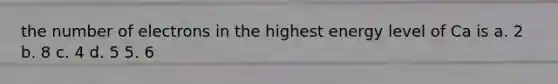 the number of electrons in the highest energy level of Ca is a. 2 b. 8 c. 4 d. 5 5. 6