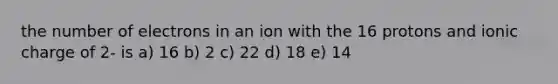 the number of electrons in an ion with the 16 protons and ionic charge of 2- is a) 16 b) 2 c) 22 d) 18 e) 14