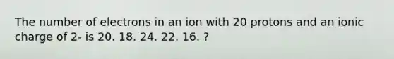 The number of electrons in an ion with 20 protons and an ionic charge of 2- is 20. 18. 24. 22. 16. ?