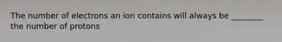 The number of electrons an ion contains will always be ________ the number of protons