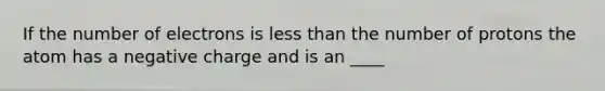 If the number of electrons is less than the number of protons the atom has a negative charge and is an ____