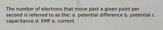 The number of electrons that move past a given point per second is referred to as the: a. potential difference b. potential c. capacitance d. EMF e. current