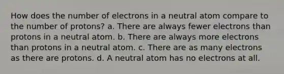 How does the number of electrons in a neutral atom compare to the number of protons? a. There are always fewer electrons than protons in a neutral atom. b. There are always more electrons than protons in a neutral atom. c. There are as many electrons as there are protons. d. A neutral atom has no electrons at all.