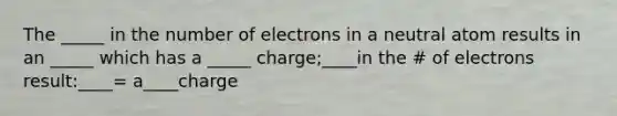 The _____ in the number of electrons in a neutral atom results in an _____ which has a _____ charge;____in the # of electrons result:____= a____charge