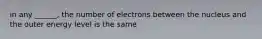 in any ______, the number of electrons between the nucleus and the outer energy level is the same