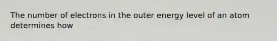 The number of electrons in the outer energy level of an atom determines how