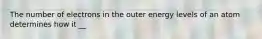 The number of electrons in the outer energy levels of an atom determines how it __