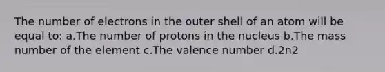 The number of electrons in the outer shell of an atom will be equal to: a.The number of protons in the nucleus b.The mass number of the element c.The valence number d.2n2