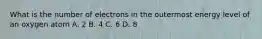 What is the number of electrons in the outermost energy level of an oxygen atom A. 2 B. 4 C. 6 D. 8