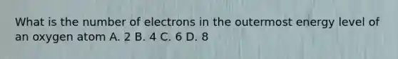 What is the number of electrons in the outermost energy level of an oxygen atom A. 2 B. 4 C. 6 D. 8