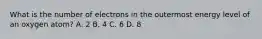 What is the number of electrons in the outermost energy level of an oxygen atom? A. 2 B. 4 C. 6 D. 8