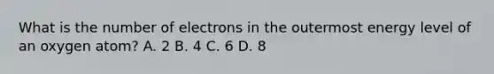 What is the number of electrons in the outermost energy level of an oxygen atom? A. 2 B. 4 C. 6 D. 8