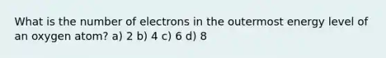 What is the number of electrons in the outermost energy level of an oxygen atom? a) 2 b) 4 c) 6 d) 8