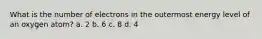 What is the number of electrons in the outermost energy level of an oxygen atom? a. 2 b. 6 c. 8 d. 4