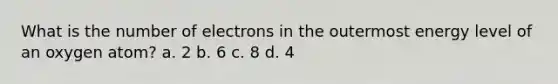 What is the number of electrons in the outermost energy level of an oxygen atom? a. 2 b. 6 c. 8 d. 4