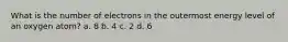 What is the number of electrons in the outermost energy level of an oxygen atom? a. 8 b. 4 c. 2 d. 6