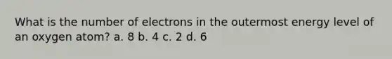 What is the number of electrons in the outermost energy level of an oxygen atom? a. 8 b. 4 c. 2 d. 6