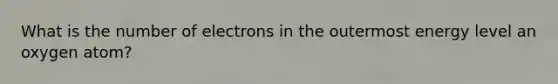 What is the number of electrons in the outermost energy level an oxygen atom?