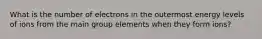 What is the number of electrons in the outermost energy levels of ions from the main group elements when they form ions?