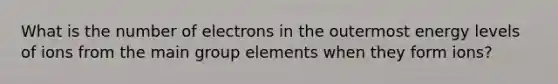 What is the number of electrons in the outermost energy levels of ions from the main group elements when they form ions?