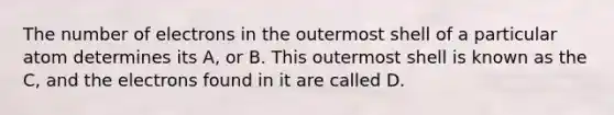 The number of electrons in the outermost shell of a particular atom determines its A, or B. This outermost shell is known as the C, and the electrons found in it are called D.