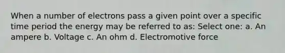 When a number of electrons pass a given point over a specific time period the energy may be referred to as: Select one: a. An ampere b. Voltage c. An ohm d. Electromotive force