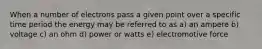 When a number of electrons pass a given point over a specific time period the energy may be referred to as a) an ampere b) voltage c) an ohm d) power or watts e) electromotive force