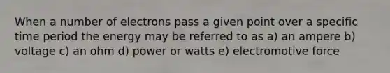 When a number of electrons pass a given point over a specific time period the energy may be referred to as a) an ampere b) voltage c) an ohm d) power or watts e) electromotive force