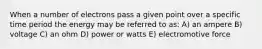 When a number of electrons pass a given point over a specific time period the energy may be referred to as: A) an ampere B) voltage C) an ohm D) power or watts E) electromotive force