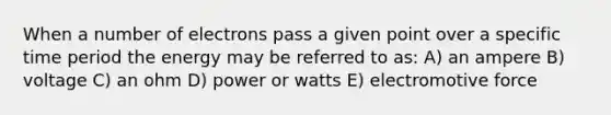 When a number of electrons pass a given point over a specific time period the energy may be referred to as: A) an ampere B) voltage C) an ohm D) power or watts E) electromotive force