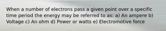 When a number of electrons pass a given point over a specific time period the energy may be referred to as: a) An ampere b) Voltage c) An ohm d) Power or watts e) Electromotive force