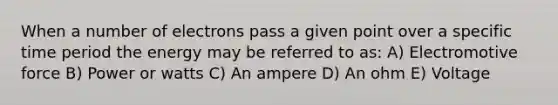 When a number of electrons pass a given point over a specific time period the energy may be referred to as: A) Electromotive force B) Power or watts C) An ampere D) An ohm E) Voltage