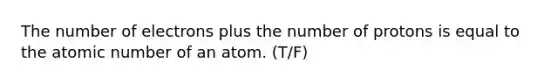 The number of electrons plus the number of protons is equal to the atomic number of an atom. (T/F)