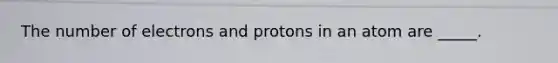 The number of electrons and protons in an atom are _____.