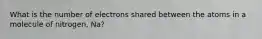 What is the number of electrons shared between the atoms in a molecule of nitrogen, Na?