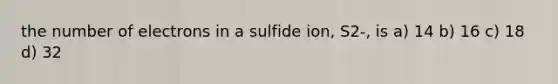 the number of electrons in a sulfide ion, S2-, is a) 14 b) 16 c) 18 d) 32