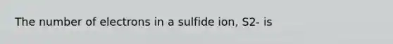 The number of electrons in a sulfide ion, S2- is