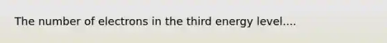 The number of electrons in the third energy level....