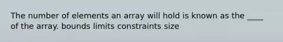 The number of elements an array will hold is known as the ____ of the array. bounds limits constraints size