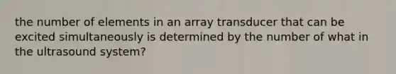 the number of elements in an array transducer that can be excited simultaneously is determined by the number of what in the ultrasound system?