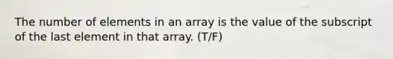 The number of elements in an array is the value of the subscript of the last element in that array. (T/F)