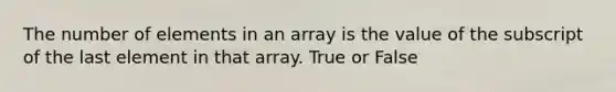 The number of elements in an array is the value of the subscript of the last element in that array. True or False