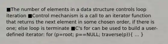 ■The number of elements in a data structure controls loop iteration ■Control mechanism is a call to an iterator function that returns the next element in some chosen order, if there is one; else loop is terminate ■C's for can be used to build a user-defined iterator: for (p=root; p==NULL; traverse(p))( ... )