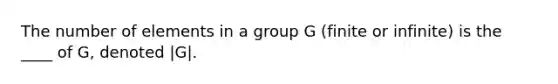 The number of elements in a group G (finite or infinite) is the ____ of G, denoted |G|.