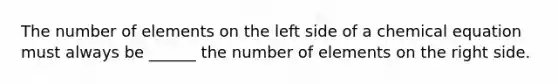 The number of elements on the left side of a chemical equation must always be ______ the number of elements on the right side.