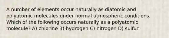 A number of elements occur naturally as diatomic and polyatomic molecules under normal atmospheric conditions. Which of the following occurs naturally as a polyatomic molecule? A) chlorine B) hydrogen C) nitrogen D) sulfur