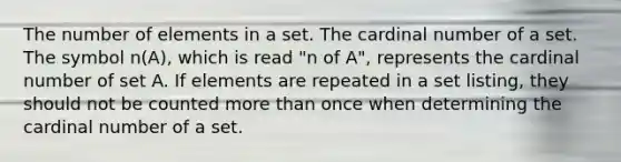 The number of elements in a set. The cardinal number of a set. The symbol n(A), which is read "n of A", represents the cardinal number of set A. If elements are repeated in a set listing, they should not be counted <a href='https://www.questionai.com/knowledge/keWHlEPx42-more-than' class='anchor-knowledge'>more than</a> once when determining the cardinal number of a set.