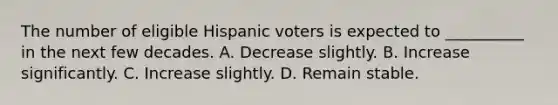 The number of eligible Hispanic voters is expected to __________ in the next few decades. A. Decrease slightly. B. Increase significantly. C. Increase slightly. D. Remain stable.