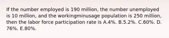 If the number employed is 190​ million, the number unemployed is 10​ million, and the workingminusage population is 250​ million, then the labor force participation rate is A.​4%. B.​5.2%. C.​60%. D.​76%. E.​80%.