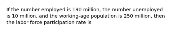 If the number employed is 190 million, the number unemployed is 10 million, and the working-age population is 250 million, then the labor force participation rate is